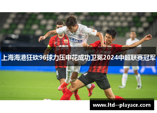 上海海港狂砍96球力压申花成功卫冕2024中超联赛冠军