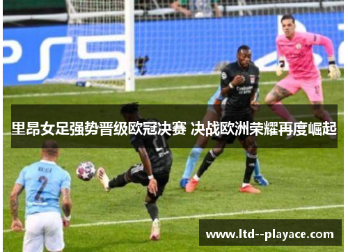 里昂女足强势晋级欧冠决赛 决战欧洲荣耀再度崛起