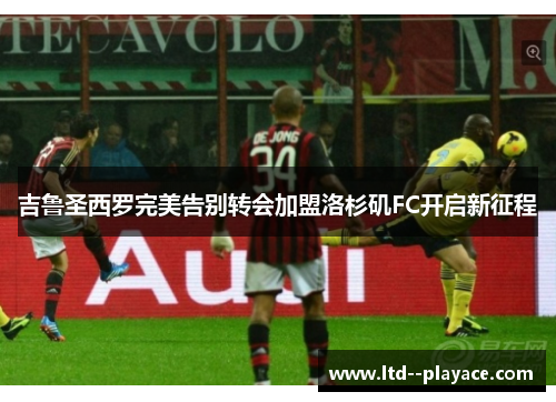 吉鲁圣西罗完美告别转会加盟洛杉矶FC开启新征程 吉鲁圣西罗完美告别转会加盟洛杉矶FC开启新征程