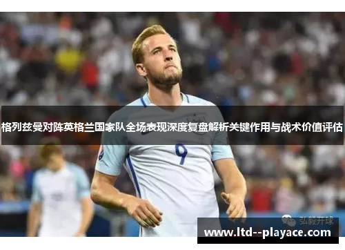 格列兹曼对阵英格兰国家队全场表现深度复盘解析关键作用与战术价值评估 格列兹曼对阵英格兰国家队全场表现深度复盘解析关键作用与战术价值评估